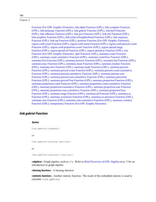 142
Chapter 2
Function (For GPL Graphic Elements), link.alpha Function (GPL), link.complete Function
(GPL), link.delaunay Function (GPL), link.gabriel Function (GPL), link.hull Function
(GPL), link.inﬂuence Function (GPL), link.join Function (GPL), link.mst Function (GPL),
link.neighbor Function (GPL), link.relativeNeighborhood Function (GPL), link.sequence
Function (GPL), link.tsp Function (GPL), position Function (For GPL Graphic Elements),
region.conﬁ.count Function (GPL), region.conﬁ.mean Function (GPL), region.conﬁ.percent.count
Function (GPL), region.conﬁ.proportion.count Function (GPL), region.spread.range
Function (GPL), region.spread.sd Function (GPL), region.spread.se Function (GPL), size
Function (For GPL Graphic Elements), split Function (GPL), summary.count Function
(GPL), summary.count.cumulative Function (GPL), summary.countTrue Function (GPL),
summary.ﬁrst Function (GPL), summary.kurtosis Function (GPL), summary.last Function (GPL),
summary.max Function (GPL), summary.mean Function (GPL), summary.median Function
(GPL), summary.min Function (GPL), summary.mode Function (GPL), summary.percent
Function (GPL), summary.percent.count Function (GPL), summary.percent.count.cumulative
Function (GPL), summary.percent.cumulative Function (GPL), summary.percent.sum
Function (GPL), summary.percent.sum.cumulative Function (GPL), summary.percentile
Function (GPL), summary.percentTrue Function (GPL), summary.proportion Function (GPL),
summary.proportion.count Function (GPL), summary.proportion.count.cumulative Function
(GPL), summary.proportion.cumulative Function (GPL), summary.proportion.sum Function
(GPL), summary.proportion.sum.cumulative Function (GPL), summary.proportionTrue
Function (GPL), summary.range Function (GPL), summary.sd Function (GPL), summary.se
Function (GPL), summary.se.kurtosis Function (GPL), summary.se.skewness Function (GPL),
summary.sum Function (GPL), summary.sum.cumulative Function (GPL), summary.variance
Function (GPL), transparency Function (For GPL Graphic Elements)
link.gabriel Function
Syntax
link.gabriel(<algebra>)
or
link.gabriel(<binning function>)
or
link.gabriel(<statistic function>)
<algebra>. Graph algebra, such as x*y. Refer to Brief Overview of GPL Algebra on p. 3 for an
introduction to graph algebra.
<binning function>. A binning function.
<statistic function>. Another statistic function. The result of the embedded statistic is used to
calculate link.gabriel.
 