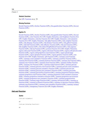148
Chapter 2
Statistic Functions
See GPL Functions on p. 59.
Binning Functions
bin.dot Function (GPL), bin.hex Function (GPL), bin.quantile.letter Function (GPL), bin.rect
Function (GPL)
Applies To
bin.dot Function (GPL), bin.hex Function (GPL), bin.quantile.letter Function (GPL), bin.rect
Function (GPL), color Function (For GPL Graphic Elements), color.brightness Function (For
GPL Graphic Elements), color.hue Function (For GPL Graphic Elements), color.saturation
Function (For GPL Graphic Elements), link.alpha Function (GPL), link.complete Function
(GPL), link.delaunay Function (GPL), link.distance Function (GPL), link.gabriel Function
(GPL), link.hull Function (GPL), link.inﬂuence Function (GPL), link.mst Function (GPL),
link.neighbor Function (GPL), link.relativeNeighborhood Function (GPL), link.sequence
Function (GPL), link.tsp Function (GPL), position Function (For GPL Graphic Elements),
region.conﬁ.count Function (GPL), region.conﬁ.mean Function (GPL), region.conﬁ.percent.count
Function (GPL), region.conﬁ.proportion.count Function (GPL), region.spread.range
Function (GPL), region.spread.sd Function (GPL), region.spread.se Function (GPL), size
Function (For GPL Graphic Elements), split Function (GPL), summary.count Function
(GPL), summary.count.cumulative Function (GPL), summary.countTrue Function (GPL),
summary.ﬁrst Function (GPL), summary.kurtosis Function (GPL), summary.last Function (GPL),
summary.max Function (GPL), summary.mean Function (GPL), summary.median Function
(GPL), summary.min Function (GPL), summary.mode Function (GPL), summary.percent
Function (GPL), summary.percent.count Function (GPL), summary.percent.count.cumulative
Function (GPL), summary.percent.cumulative Function (GPL), summary.percent.sum
Function (GPL), summary.percent.sum.cumulative Function (GPL), summary.percentile
Function (GPL), summary.percentTrue Function (GPL), summary.proportion Function (GPL),
summary.proportion.count Function (GPL), summary.proportion.count.cumulative Function
(GPL), summary.proportion.cumulative Function (GPL), summary.proportion.sum Function
(GPL), summary.proportion.sum.cumulative Function (GPL), summary.proportionTrue
Function (GPL), summary.range Function (GPL), summary.sd Function (GPL), summary.se
Function (GPL), summary.se.kurtosis Function (GPL), summary.se.skewness Function (GPL),
summary.sum Function (GPL), summary.sum.cumulative Function (GPL), summary.variance
Function (GPL), transparency Function (For GPL Graphic Elements)
link.mst Function
Syntax
link.mst(<algebra>)
or
link.mst(<binning function>)
or
 