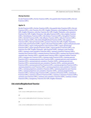 151
GPL Statement and Function Reference
Binning Functions
bin.dot Function (GPL), bin.hex Function (GPL), bin.quantile.letter Function (GPL), bin.rect
Function (GPL)
Applies To
bin.dot Function (GPL), bin.hex Function (GPL), bin.quantile.letter Function (GPL), bin.rect
Function (GPL), color Function (For GPL Graphic Elements), color.brightness Function (For
GPL Graphic Elements), color.hue Function (For GPL Graphic Elements), color.saturation
Function (For GPL Graphic Elements), link.alpha Function (GPL), link.complete Function
(GPL), link.delaunay Function (GPL), link.distance Function (GPL), link.gabriel Function
(GPL), link.hull Function (GPL), link.inﬂuence Function (GPL), link.join Function (GPL),
link.mst Function (GPL), link.relativeNeighborhood Function (GPL), link.sequence
Function (GPL), link.tsp Function (GPL), position Function (For GPL Graphic Elements),
region.conﬁ.count Function (GPL), region.conﬁ.mean Function (GPL), region.conﬁ.percent.count
Function (GPL), region.conﬁ.proportion.count Function (GPL), region.spread.range
Function (GPL), region.spread.sd Function (GPL), region.spread.se Function (GPL), size
Function (For GPL Graphic Elements), split Function (GPL), summary.count Function
(GPL), summary.count.cumulative Function (GPL), summary.countTrue Function (GPL),
summary.ﬁrst Function (GPL), summary.kurtosis Function (GPL), summary.last Function (GPL),
summary.max Function (GPL), summary.mean Function (GPL), summary.median Function
(GPL), summary.min Function (GPL), summary.mode Function (GPL), summary.percent
Function (GPL), summary.percent.count Function (GPL), summary.percent.count.cumulative
Function (GPL), summary.percent.cumulative Function (GPL), summary.percent.sum
Function (GPL), summary.percent.sum.cumulative Function (GPL), summary.percentile
Function (GPL), summary.percentTrue Function (GPL), summary.proportion Function (GPL),
summary.proportion.count Function (GPL), summary.proportion.count.cumulative Function
(GPL), summary.proportion.cumulative Function (GPL), summary.proportion.sum Function
(GPL), summary.proportion.sum.cumulative Function (GPL), summary.proportionTrue
Function (GPL), summary.range Function (GPL), summary.sd Function (GPL), summary.se
Function (GPL), summary.se.kurtosis Function (GPL), summary.se.skewness Function (GPL),
summary.sum Function (GPL), summary.sum.cumulative Function (GPL), summary.variance
Function (GPL), transparency Function (For GPL Graphic Elements)
link.relativeNeighborhood Function
Syntax
link.relativeNeighborhood(<algebra>)
or
link.relativeNeighborhood(<binning function>)
or
link.relativeNeighborhood(<statistic function>)
 