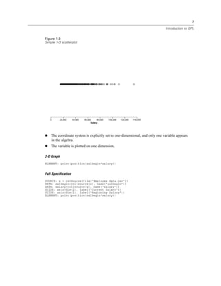 7
Introduction to GPL
Figure 1-3
Simple 1-D scatterplot
The coordinate system is explicitly set to one-dimensional, and only one variable appears
in the algebra.
The variable is plotted on one dimension.
2-D Graph
ELEMENT: point(position(salbegin*salary))
Full Specification
SOURCE: s = csvSource(file("Employee data.csv"))
DATA: salbegin=col(source(s), name("salbegin"))
DATA: salary=col(source(s), name("salary"))
GUIDE: axis(dim(2), label("Current Salary"))
GUIDE: axis(dim(1), label("Beginning Salary"))
ELEMENT: point(position(salbegin*salary))
 