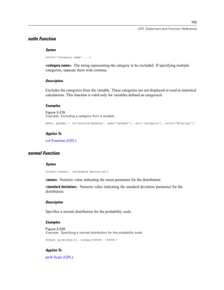 163
GPL Statement and Function Reference
notIn Function
Syntax
notIn("category name" ...)
<category name>. The string representing the category to be excluded. If specifying multiple
categories, separate them with commas.
Description
Excludes the categories from the variable. These categories are not displayed or used in statistical
calculations. This function is valid only for variables deﬁned as categorical.
Examples
Figure 2-219
Example: Excluding a category from a variable
DATA: gender = col(source(mydata), name("gender"), unit.category(), notIn("Missing"))
Applies To
col Function (GPL)
normal Function
Syntax
normal(<mean>, <standard deviation>)
<mean>. Numeric value indicating the mean parameter for the distribution.
<standard deviation>. Numeric value indicating the standard deviation parameter for the
distribution.
Description
Speciﬁes a normal distribution for the probability scale.
Examples
Figure 2-220
Example: Specifying a normal distribution for the probability scale
SCALE: prob(dim(2), normal(50000, 15000))
Applies To
prob Scale (GPL)
 