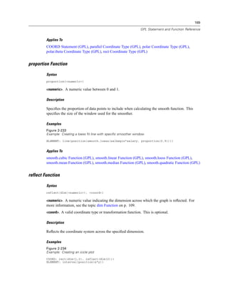 169
GPL Statement and Function Reference
Applies To
COORD Statement (GPL), parallel Coordinate Type (GPL), polar Coordinate Type (GPL),
polar.theta Coordinate Type (GPL), rect Coordinate Type (GPL)
proportion Function
Syntax
proportion(<numeric>)
<numeric>. A numeric value between 0 and 1.
Description
Speciﬁes the proportion of data points to include when calculating the smooth function. This
speciﬁes the size of the window used for the smoother.
Examples
Figure 2-233
Example: Creating a loess fit line with specific smoother window
ELEMENT: line(position(smooth.loess(salbegin*salary, proportion(0.9))))
Applies To
smooth.cubic Function (GPL), smooth.linear Function (GPL), smooth.loess Function (GPL),
smooth.mean Function (GPL), smooth.median Function (GPL), smooth.quadratic Function (GPL)
reflect Function
Syntax
reflect(dim(<numeric>), <coord>)
<numeric>. A numeric value indicating the dimension across which the graph is reﬂected. For
more information, see the topic dim Function on p. 109.
<coord>. A valid coordinate type or transformation function. This is optional.
Description
Reﬂects the coordinate system across the speciﬁed dimension.
Examples
Figure 2-234
Example: Creating an icicle plot
COORD: rect(dim(1,2), reflect(dim(2)))
ELEMENT: interval(position(x*y))
 