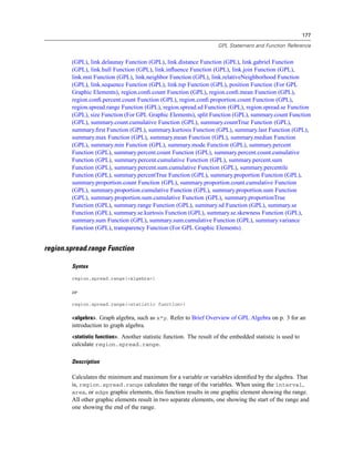 177
GPL Statement and Function Reference
(GPL), link.delaunay Function (GPL), link.distance Function (GPL), link.gabriel Function
(GPL), link.hull Function (GPL), link.inﬂuence Function (GPL), link.join Function (GPL),
link.mst Function (GPL), link.neighbor Function (GPL), link.relativeNeighborhood Function
(GPL), link.sequence Function (GPL), link.tsp Function (GPL), position Function (For GPL
Graphic Elements), region.conﬁ.count Function (GPL), region.conﬁ.mean Function (GPL),
region.conﬁ.percent.count Function (GPL), region.conﬁ.proportion.count Function (GPL),
region.spread.range Function (GPL), region.spread.sd Function (GPL), region.spread.se Function
(GPL), size Function (For GPL Graphic Elements), split Function (GPL), summary.count Function
(GPL), summary.count.cumulative Function (GPL), summary.countTrue Function (GPL),
summary.ﬁrst Function (GPL), summary.kurtosis Function (GPL), summary.last Function (GPL),
summary.max Function (GPL), summary.mean Function (GPL), summary.median Function
(GPL), summary.min Function (GPL), summary.mode Function (GPL), summary.percent
Function (GPL), summary.percent.count Function (GPL), summary.percent.count.cumulative
Function (GPL), summary.percent.cumulative Function (GPL), summary.percent.sum
Function (GPL), summary.percent.sum.cumulative Function (GPL), summary.percentile
Function (GPL), summary.percentTrue Function (GPL), summary.proportion Function (GPL),
summary.proportion.count Function (GPL), summary.proportion.count.cumulative Function
(GPL), summary.proportion.cumulative Function (GPL), summary.proportion.sum Function
(GPL), summary.proportion.sum.cumulative Function (GPL), summary.proportionTrue
Function (GPL), summary.range Function (GPL), summary.sd Function (GPL), summary.se
Function (GPL), summary.se.kurtosis Function (GPL), summary.se.skewness Function (GPL),
summary.sum Function (GPL), summary.sum.cumulative Function (GPL), summary.variance
Function (GPL), transparency Function (For GPL Graphic Elements)
region.spread.range Function
Syntax
region.spread.range(<algebra>)
or
region.spread.range(<statistic function>)
<algebra>. Graph algebra, such as x*y. Refer to Brief Overview of GPL Algebra on p. 3 for an
introduction to graph algebra.
<statistic function>. Another statistic function. The result of the embedded statistic is used to
calculate region.spread.range.
Description
Calculates the minimum and maximum for a variable or variables identiﬁed by the algebra. That
is, region.spread.range calculates the range of the variables. When using the interval,
area, or edge graphic elements, this function results in one graphic element showing the range.
All other graphic elements result in two separate elements, one showing the start of the range and
one showing the end of the range.
 