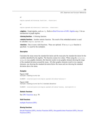 179
GPL Statement and Function Reference
or
region.spread.sd(<binning function>, <function>)
or
region.spread.sd(<statistic function>, <function>)
<algebra>. Graph algebra, such as x*y. Refer to Brief Overview of GPL Algebra on p. 3 for an
introduction to graph algebra.
<binning function>. A binning function.
<statistic function>. Another statistic function. The result of the embedded statistic is used
to calculate region.spread.sd.
<function>. One or more valid functions. These are optional. If no multiple function is
speciﬁed, 1 is used for the multiplier.
Description
Calculates the mean minus the standard deviation and the mean plus the standard deviation for the
variables identiﬁed by the algebra. The function creates two values. When using the interval,
area, or edge graphic elements, this function results in one graphic element showing the range
of the standard deviation around the mean. All other graphic elements result in two separate
elements, one showing the standard deviation below the mean and one showing the standard
deviation above the mean.
Examples
Figure 2-242
Example: Creating an error bar
ELEMENT: interval(position(region.spread.sd(jobcat*salary)))
Figure 2-243
Example: Creating an error bar for 2 standard deviations
ELEMENT: interval(position(region.spread.sd(jobcat*salary, multiple(2))))
Statistic Functions
See GPL Functions on p. 59.
Valid Functions
multiple Function (GPL)
Binning Functions
bin.dot Function (GPL), bin.hex Function (GPL), bin.quantile.letter Function (GPL), bin.rect
Function (GPL)
 