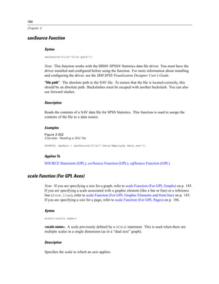 184
Chapter 2
savSource Function
Syntax
savSource(file("file path"))
Note: This function works with the IBM® SPSS® Statistics data ﬁle driver. You must have the
driver installed and conﬁgured before using the function. For more information about installing
and conﬁguring the driver, see the IBM SPSS Visualization Designer User’s Guide.
“file path”. The absolute path to the SAV ﬁle. To ensure that the ﬁle is located correctly, this
should be an absolute path. Backslashes must be escaped with another backslash. You can also
use forward slashes.
Description
Reads the contents of a SAV data ﬁle for SPSS Statistics. This function is used to assign the
contents of the ﬁle to a data source.
Examples
Figure 2-252
Example: Reading a SAV file
SOURCE: mydata = savSource(file("/Data/Employee data.sav"))
Applies To
SOURCE Statement (GPL), csvSource Function (GPL), sqlSource Function (GPL)
scale Function (For GPL Axes)
Note: If you are specifying a size for a graph, refer to scale Function (For GPL Graphs) on p. 185.
If you are specifying a scale associated with a graphic element (like a bar or line) or a reference
line (form.line), refer to scale Function (For GPL Graphic Elements and form.line) on p. 185.
If you are specifying a size for a page, refer to scale Function (For GPL Pages) on p. 186.
Syntax
scale(<scale name>)
<scale name>. A scale previously deﬁned by a SCALE statement. This is used when there are
multiple scales in a single dimension (as in a “dual axis” graph).
Description
Speciﬁes the scale to which an axis applies.
 