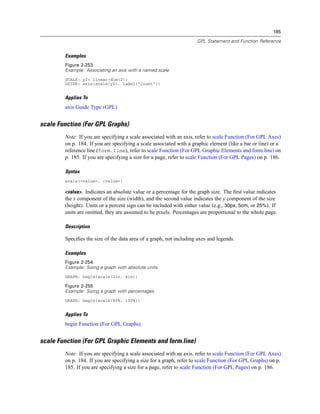 185
GPL Statement and Function Reference
Examples
Figure 2-253
Example: Associating an axis with a named scale
SCALE: y2= linear(dim(2))
GUIDE: axis(scale(y2), label("Count"))
Applies To
axis Guide Type (GPL)
scale Function (For GPL Graphs)
Note: If you are specifying a scale associated with an axis, refer to scale Function (For GPL Axes)
on p. 184. If you are specifying a scale associated with a graphic element (like a bar or line) or a
reference line (form.line), refer to scale Function (For GPL Graphic Elements and form.line) on
p. 185. If you are specifying a size for a page, refer to scale Function (For GPL Pages) on p. 186.
Syntax
scale(<value>, <value>)
<value>. Indicates an absolute value or a percentage for the graph size. The ﬁrst value indicates
the x component of the size (width), and the second value indicates the y component of the size
(height). Units or a percent sign can be included with either value (e.g., 30px, 5cm, or 25%). If
units are omitted, they are assumed to be pixels. Percentages are proportional to the whole page.
Description
Speciﬁes the size of the data area of a graph, not including axes and legends.
Examples
Figure 2-254
Example: Sizing a graph with absolute units
GRAPH: begin(scale(2in, 4in))
Figure 2-255
Example: Sizing a graph with percentages
GRAPH: begin(scale(80%, 100%))
Applies To
begin Function (For GPL Graphs)
scale Function (For GPL Graphic Elements and form.line)
Note: If you are specifying a scale associated with an axis, refer to scale Function (For GPL Axes)
on p. 184. If you are specifying a size for a graph, refer to scale Function (For GPL Graphs) on p.
185. If you are specifying a size for a page, refer to scale Function (For GPL Pages) on p. 186.
 