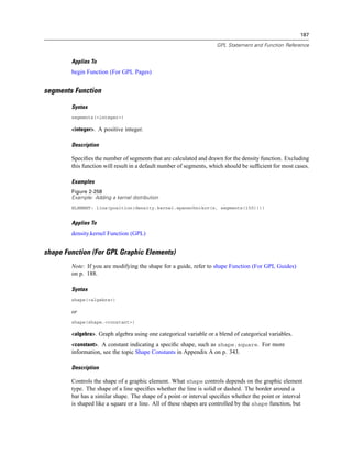 187
GPL Statement and Function Reference
Applies To
begin Function (For GPL Pages)
segments Function
Syntax
segments(<integer>)
<integer>. A positive integer.
Description
Speciﬁes the number of segments that are calculated and drawn for the density function. Excluding
this function will result in a default number of segments, which should be sufﬁcient for most cases.
Examples
Figure 2-258
Example: Adding a kernel distribution
ELEMENT: line(position(density.kernel.epanechnikov(x, segments(150))))
Applies To
density.kernel Function (GPL)
shape Function (For GPL Graphic Elements)
Note: If you are modifying the shape for a guide, refer to shape Function (For GPL Guides)
on p. 188.
Syntax
shape(<algebra>)
or
shape(shape.<constant>)
<algebra>. Graph algebra using one categorical variable or a blend of categorical variables.
<constant>. A constant indicating a speciﬁc shape, such as shape.square. For more
information, see the topic Shape Constants in Appendix A on p. 343.
Description
Controls the shape of a graphic element. What shape controls depends on the graphic element
type. The shape of a line speciﬁes whether the line is solid or dashed. The border around a
bar has a similar shape. The shape of a point or interval speciﬁes whether the point or interval
is shaped like a square or a line. All of these shapes are controlled by the shape function, but
 
