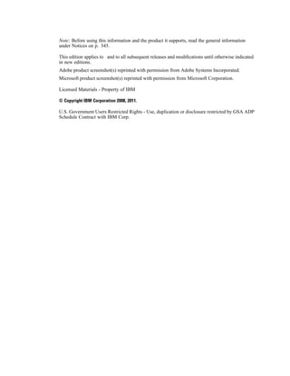 Note: Before using this information and the product it supports, read the general information
under Notices on p. 345.
This edition applies to and to all subsequent releases and modiﬁcations until otherwise indicated
in new editions.
Adobe product screenshot(s) reprinted with permission from Adobe Systems Incorporated.
Microsoft product screenshot(s) reprinted with permission from Microsoft Corporation.
Licensed Materials - Property of IBM
© Copyright IBM Corporation 2008, 2011.
U.S. Government Users Restricted Rights - Use, duplication or disclosure restricted by GSA ADP
Schedule Contract with IBM Corp.
 
