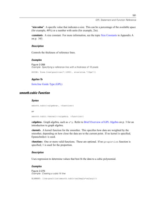191
GPL Statement and Function Reference
“size value”. A speciﬁc value that indicates a size. This can be a percentage of the available space
(for example, 40%) or a number with units (for example, 2in).
<constant>. A size constant. For more information, see the topic Size Constants in Appendix A
on p. 343.
Description
Controls the thickness of reference lines.
Examples
Figure 2-269
Example: Specifying a reference line with a thickness of 15 pixels
GUIDE: form.line(position(*,1000), size(size."15px"))
Applies To
form.line Guide Type (GPL)
smooth.cubic Function
Syntax
smooth.cubic(<algebra>, <function>)
or
smooth.cubic.<kernel>(<algebra, <function>)
<algebra>. Graph algebra, such as x*y. Refer to Brief Overview of GPL Algebra on p. 3 for an
introduction to graph algebra.
<kernel>. A kernel function for the smoother. This speciﬁes how data are weighted by the
smoother, depending on how close the data are to the current point. If no kernel is speciﬁed,
Epanechnikov is used.
<function>. One or more valid functions. These are optional. If no proportion function is
speciﬁed, 1 is used for the proportion.
Description
Uses regression to determine values that best ﬁt the data to a cubic polynomial.
Examples
Figure 2-270
Example: Creating a cubic fit line
ELEMENT: line(position(smooth.cubic(salbegin*salary)))
 