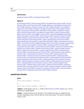194
Chapter 2
Valid Functions
proportion Function (GPL), noConstant Function (GPL)
Applies To
bin.dot Function (GPL), bin.hex Function (GPL), bin.quantile.letter Function (GPL), bin.rect
Function (GPL), color Function (For GPL Graphic Elements), color.brightness Function (For
GPL Graphic Elements), color.hue Function (For GPL Graphic Elements), color.saturation
Function (For GPL Graphic Elements), link.alpha Function (GPL), link.complete Function
(GPL), link.delaunay Function (GPL), link.distance Function (GPL), link.gabriel Function
(GPL), link.hull Function (GPL), link.inﬂuence Function (GPL), link.join Function (GPL),
link.mst Function (GPL), link.neighbor Function (GPL), link.relativeNeighborhood Function
(GPL), link.sequence Function (GPL), link.tsp Function (GPL), position Function (For GPL
Graphic Elements), region.conﬁ.count Function (GPL), region.conﬁ.mean Function (GPL),
region.conﬁ.percent.count Function (GPL), region.conﬁ.proportion.count Function (GPL),
region.spread.range Function (GPL), region.spread.sd Function (GPL), region.spread.se Function
(GPL), size Function (For GPL Graphic Elements), split Function (GPL), summary.count Function
(GPL), summary.count.cumulative Function (GPL), summary.countTrue Function (GPL),
summary.ﬁrst Function (GPL), summary.kurtosis Function (GPL), summary.last Function (GPL),
summary.max Function (GPL), summary.mean Function (GPL), summary.median Function
(GPL), summary.min Function (GPL), summary.mode Function (GPL), summary.percent
Function (GPL), summary.percent.count Function (GPL), summary.percent.count.cumulative
Function (GPL), summary.percent.cumulative Function (GPL), summary.percent.sum
Function (GPL), summary.percent.sum.cumulative Function (GPL), summary.percentile
Function (GPL), summary.percentTrue Function (GPL), summary.proportion Function (GPL),
summary.proportion.count Function (GPL), summary.proportion.count.cumulative Function
(GPL), summary.proportion.cumulative Function (GPL), summary.proportion.sum Function
(GPL), summary.proportion.sum.cumulative Function (GPL), summary.proportionTrue
Function (GPL), summary.range Function (GPL), summary.sd Function (GPL), summary.se
Function (GPL), summary.se.kurtosis Function (GPL), summary.se.skewness Function (GPL),
summary.sum Function (GPL), summary.sum.cumulative Function (GPL), summary.variance
Function (GPL), transparency Function (For GPL Graphic Elements)
smooth.loess Function
Syntax
smooth.loess(<algebra>, <function>)
or
smooth.loess.<kernel>(<algebra>, <function>)
<algebra>. Graph algebra, such as x*y. Refer to Brief Overview of GPL Algebra on p. 3 for an
introduction to graph algebra.
<kernel>. A kernel function for the smoother. This speciﬁes how data are weighted by the
smoother, depending on how close the data are to the current point. If no kernel is speciﬁed,
tricube is used.
 