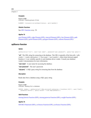 206
Chapter 2
Examples
Figure 2-283
Example: Creating groups of lines
ELEMENT: line(position(salbegin*salary), split(gender))
Statistic Functions
See GPL Functions on p. 59.
Applies To
area Element (GPL), edge Element (GPL), interval Element (GPL), line Element (GPL), path
Element (GPL), point Element (GPL), polygon Element (GPL), schema Element (GPL)
sqlSource Function
Syntax
sqlSource(url("url"), user("user name"), password("user password"), query("sql query"))
“url”. The URL string for connecting to the database. The URL is typically of the form jdbc:<jdbc
vendor>:<vendor information>://<host name>:<port number>, where items between angled
brackets (<>) are variables speciﬁc to each database driver vendor. Consult your database
vendor’s documentation for more information.
“user name”. A user name for accessing the database.
“user password”. The user’s password.
“sql query”. A SQL query string for extracting data from the database.
Description
Reads data from a database using a SQL query string.
Examples
Figure 2-284
Example: Reading from a database
SOURCE: mydata = sqlSource(url("jdbc:microsoft:sqlserver://localhost:1433"), user("fred"),
password("secret"), query("select * from employeeData"))
Valid Functions
missing.listwise Function (GPL), missing.pairwise Function (GPL), weight Function (GPL)
Applies To
SOURCE Statement (GPL), csvSource Function (GPL), savSource Function (GPL)
 