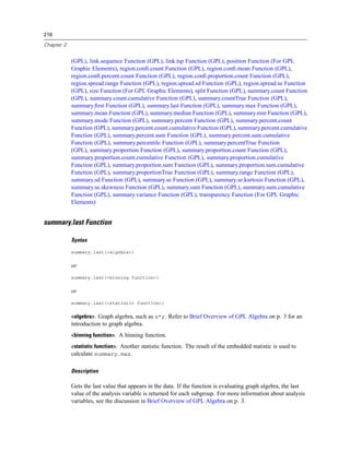 216
Chapter 2
(GPL), link.sequence Function (GPL), link.tsp Function (GPL), position Function (For GPL
Graphic Elements), region.conﬁ.count Function (GPL), region.conﬁ.mean Function (GPL),
region.conﬁ.percent.count Function (GPL), region.conﬁ.proportion.count Function (GPL),
region.spread.range Function (GPL), region.spread.sd Function (GPL), region.spread.se Function
(GPL), size Function (For GPL Graphic Elements), split Function (GPL), summary.count Function
(GPL), summary.count.cumulative Function (GPL), summary.countTrue Function (GPL),
summary.ﬁrst Function (GPL), summary.last Function (GPL), summary.max Function (GPL),
summary.mean Function (GPL), summary.median Function (GPL), summary.min Function (GPL),
summary.mode Function (GPL), summary.percent Function (GPL), summary.percent.count
Function (GPL), summary.percent.count.cumulative Function (GPL), summary.percent.cumulative
Function (GPL), summary.percent.sum Function (GPL), summary.percent.sum.cumulative
Function (GPL), summary.percentile Function (GPL), summary.percentTrue Function
(GPL), summary.proportion Function (GPL), summary.proportion.count Function (GPL),
summary.proportion.count.cumulative Function (GPL), summary.proportion.cumulative
Function (GPL), summary.proportion.sum Function (GPL), summary.proportion.sum.cumulative
Function (GPL), summary.proportionTrue Function (GPL), summary.range Function (GPL),
summary.sd Function (GPL), summary.se Function (GPL), summary.se.kurtosis Function (GPL),
summary.se.skewness Function (GPL), summary.sum Function (GPL), summary.sum.cumulative
Function (GPL), summary.variance Function (GPL), transparency Function (For GPL Graphic
Elements)
summary.last Function
Syntax
summary.last(<algebra>)
or
summary.last(<binning function>)
or
summary.last(<statistic function>)
<algebra>. Graph algebra, such as x*y. Refer to Brief Overview of GPL Algebra on p. 3 for an
introduction to graph algebra.
<binning function>. A binning function.
<statistic function>. Another statistic function. The result of the embedded statistic is used to
calculate summary.max.
Description
Gets the last value that appears in the data. If the function is evaluating graph algebra, the last
value of the analysis variable is returned for each subgroup. For more information about analysis
variables, see the discussion in Brief Overview of GPL Algebra on p. 3.
 