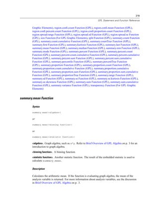 219
GPL Statement and Function Reference
Graphic Elements), region.conﬁ.count Function (GPL), region.conﬁ.mean Function (GPL),
region.conﬁ.percent.count Function (GPL), region.conﬁ.proportion.count Function (GPL),
region.spread.range Function (GPL), region.spread.sd Function (GPL), region.spread.se Function
(GPL), size Function (For GPL Graphic Elements), split Function (GPL), summary.count Function
(GPL), summary.count.cumulative Function (GPL), summary.countTrue Function (GPL),
summary.ﬁrst Function (GPL), summary.kurtosis Function (GPL), summary.last Function (GPL),
summary.mean Function (GPL), summary.median Function (GPL), summary.min Function (GPL),
summary.mode Function (GPL), summary.percent Function (GPL), summary.percent.count
Function (GPL), summary.percent.count.cumulative Function (GPL), summary.percent.cumulative
Function (GPL), summary.percent.sum Function (GPL), summary.percent.sum.cumulative
Function (GPL), summary.percentile Function (GPL), summary.percentTrue Function
(GPL), summary.proportion Function (GPL), summary.proportion.count Function (GPL),
summary.proportion.count.cumulative Function (GPL), summary.proportion.cumulative
Function (GPL), summary.proportion.sum Function (GPL), summary.proportion.sum.cumulative
Function (GPL), summary.proportionTrue Function (GPL), summary.range Function (GPL),
summary.sd Function (GPL), summary.se Function (GPL), summary.se.kurtosis Function (GPL),
summary.se.skewness Function (GPL), summary.sum Function (GPL), summary.sum.cumulative
Function (GPL), summary.variance Function (GPL), transparency Function (For GPL Graphic
Elements)
summary.mean Function
Syntax
summary.mean(<algebra>)
or
summary.mean(<binning function>)
or
summary.mean(<statistic function>)
<algebra>. Graph algebra, such as x*y. Refer to Brief Overview of GPL Algebra on p. 3 for an
introduction to graph algebra.
<binning function>. A binning function.
<statistic function>. Another statistic function. The result of the embedded statistic is used to
calculate summary.mean.
Description
Calculates the arithmetic mean. If the function is evaluating graph algebra, the mean of the
analysis variable is returned. For more information about analysis variables, see the discussion
in Brief Overview of GPL Algebra on p. 3.
 