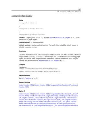 221
GPL Statement and Function Reference
summary.median Function
Syntax
summary.median(<algebra>)
or
summary.median(<binning function>)
or
summary.median(<statistic function>)
<algebra>. Graph algebra, such as x*y. Refer to Brief Overview of GPL Algebra on p. 3 for an
introduction to graph algebra.
<binning function>. A binning function.
<statistic function>. Another statistic function. The result of the embedded statistic is used to
calculate summary.median.
Description
Calculates the median, which is the value above and below which half of the cases fall. The result
is equivalent to summary.percentile with an alpha of 0.5. If the function is evaluating graph
algebra, the median of the analysis variable is returned. For more information about analysis
variables, see the discussion in Brief Overview of GPL Algebra on p. 3.
Examples
Figure 2-301
Example: Calculating the median salary for each jobcat category
ELEMENT: interval(position(summary.median(jobcat*salary)))
Statistic Functions
See GPL Functions on p. 59.
Binning Functions
bin.dot Function (GPL), bin.hex Function (GPL), bin.quantile.letter Function (GPL), bin.rect
Function (GPL)
Applies To
bin.dot Function (GPL), bin.hex Function (GPL), bin.quantile.letter Function (GPL), bin.rect
Function (GPL), color Function (For GPL Graphic Elements), color.brightness Function (For
GPL Graphic Elements), color.hue Function (For GPL Graphic Elements), color.saturation
Function (For GPL Graphic Elements), link.alpha Function (GPL), link.complete Function
(GPL), link.delaunay Function (GPL), link.distance Function (GPL), link.gabriel Function
(GPL), link.hull Function (GPL), link.inﬂuence Function (GPL), link.join Function (GPL),
link.mst Function (GPL), link.neighbor Function (GPL), link.relativeNeighborhood Function
 