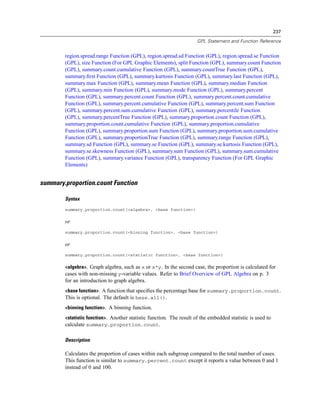 237
GPL Statement and Function Reference
region.spread.range Function (GPL), region.spread.sd Function (GPL), region.spread.se Function
(GPL), size Function (For GPL Graphic Elements), split Function (GPL), summary.count Function
(GPL), summary.count.cumulative Function (GPL), summary.countTrue Function (GPL),
summary.ﬁrst Function (GPL), summary.kurtosis Function (GPL), summary.last Function (GPL),
summary.max Function (GPL), summary.mean Function (GPL), summary.median Function
(GPL), summary.min Function (GPL), summary.mode Function (GPL), summary.percent
Function (GPL), summary.percent.count Function (GPL), summary.percent.count.cumulative
Function (GPL), summary.percent.cumulative Function (GPL), summary.percent.sum Function
(GPL), summary.percent.sum.cumulative Function (GPL), summary.percentile Function
(GPL), summary.percentTrue Function (GPL), summary.proportion.count Function (GPL),
summary.proportion.count.cumulative Function (GPL), summary.proportion.cumulative
Function (GPL), summary.proportion.sum Function (GPL), summary.proportion.sum.cumulative
Function (GPL), summary.proportionTrue Function (GPL), summary.range Function (GPL),
summary.sd Function (GPL), summary.se Function (GPL), summary.se.kurtosis Function (GPL),
summary.se.skewness Function (GPL), summary.sum Function (GPL), summary.sum.cumulative
Function (GPL), summary.variance Function (GPL), transparency Function (For GPL Graphic
Elements)
summary.proportion.count Function
Syntax
summary.proportion.count(<algebra>, <base function>)
or
summary.proportion.count(<binning function>, <base function>)
or
summary.proportion.count(<statistic function>, <base function>)
<algebra>. Graph algebra, such as x or x*y. In the second case, the proportion is calculated for
cases with non-missing y-variable values. Refer to Brief Overview of GPL Algebra on p. 3
for an introduction to graph algebra.
<base function>. A function that speciﬁes the percentage base for summary.proportion.count.
This is optional. The default is base.all().
<binning function>. A binning function.
<statistic function>. Another statistic function. The result of the embedded statistic is used to
calculate summary.proportion.count.
Description
Calculates the proportion of cases within each subgroup compared to the total number of cases.
This function is similar to summary.percent.count except it reports a value between 0 and 1
instead of 0 and 100.
 