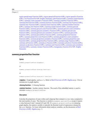 244
Chapter 2
region.spread.range Function (GPL), region.spread.sd Function (GPL), region.spread.se Function
(GPL), size Function (For GPL Graphic Elements), split Function (GPL), summary.count Function
(GPL), summary.count.cumulative Function (GPL), summary.countTrue Function (GPL),
summary.ﬁrst Function (GPL), summary.kurtosis Function (GPL), summary.last Function (GPL),
summary.max Function (GPL), summary.mean Function (GPL), summary.median Function
(GPL), summary.min Function (GPL), summary.mode Function (GPL), summary.percent
Function (GPL), summary.percent.count Function (GPL), summary.percent.count.cumulative
Function (GPL), summary.percent.cumulative Function (GPL), summary.percent.sum
Function (GPL), summary.percent.sum.cumulative Function (GPL), summary.percentile
Function (GPL), summary.percentTrue Function (GPL), summary.proportion Function
(GPL), summary.proportion.count Function (GPL), summary.proportion.count.cumulative
Function (GPL), summary.proportion.cumulative Function (GPL), summary.proportion.sum
Function (GPL), summary.proportionTrue Function (GPL), summary.range Function (GPL),
summary.sd Function (GPL), summary.se Function (GPL), summary.se.kurtosis Function (GPL),
summary.se.skewness Function (GPL), summary.sum Function (GPL), summary.sum.cumulative
Function (GPL), summary.variance Function (GPL), transparency Function (For GPL Graphic
Elements)
summary.proportionTrue Function
Syntax
summary.proportionTrue(<algebra>)
or
summary.proportionTrue(<binning function>)
or
summary.proportionTrue(<statistic function>)
<algebra>. Graph algebra, such as x*y. Refer to Brief Overview of GPL Algebra on p. 3 for an
introduction to graph algebra.
<binning function>. A binning function.
<statistic function>. Another statistic function. The result of the embedded statistic is used to
calculate summary.proportionTrue.
Description
Calculate the proportion of cases within each subgroup that evaluate to a true value compared to
the total number of cases. This function is similar to summary.percentTrue except it reports
a value between 0 and 1 instead of 0 and 100. If summary.proportionTrue is evaluating
graph algebra, the analysis variable is typically the Boolean result of expression evaluated by
the eval function. For more information about analysis variables, see the discussion in Brief
Overview of GPL Algebra on p. 3.
 