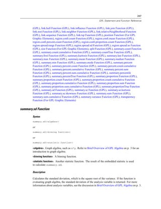 247
GPL Statement and Function Reference
(GPL), link.hull Function (GPL), link.inﬂuence Function (GPL), link.join Function (GPL),
link.mst Function (GPL), link.neighbor Function (GPL), link.relativeNeighborhood Function
(GPL), link.sequence Function (GPL), link.tsp Function (GPL), position Function (For GPL
Graphic Elements), region.conﬁ.count Function (GPL), region.conﬁ.mean Function (GPL),
region.conﬁ.percent.count Function (GPL), region.conﬁ.proportion.count Function (GPL),
region.spread.range Function (GPL), region.spread.sd Function (GPL), region.spread.se Function
(GPL), size Function (For GPL Graphic Elements), split Function (GPL), summary.count Function
(GPL), summary.count.cumulative Function (GPL), summary.countTrue Function (GPL),
summary.ﬁrst Function (GPL), summary.kurtosis Function (GPL), summary.last Function (GPL),
summary.max Function (GPL), summary.mean Function (GPL), summary.median Function
(GPL), summary.min Function (GPL), summary.mode Function (GPL), summary.percent
Function (GPL), summary.percent.count Function (GPL), summary.percent.count.cumulative
Function (GPL), summary.percent.cumulative Function (GPL), summary.percent.sum
Function (GPL), summary.percent.sum.cumulative Function (GPL), summary.percentile
Function (GPL), summary.percentTrue Function (GPL), summary.proportion Function (GPL),
summary.proportion.count Function (GPL), summary.proportion.count.cumulative Function
(GPL), summary.proportion.cumulative Function (GPL), summary.proportion.sum Function
(GPL), summary.proportion.sum.cumulative Function (GPL), summary.proportionTrue Function
(GPL), summary.sd Function (GPL), summary.se Function (GPL), summary.se.kurtosis
Function (GPL), summary.se.skewness Function (GPL), summary.sum Function (GPL),
summary.sum.cumulative Function (GPL), summary.variance Function (GPL), transparency
Function (For GPL Graphic Elements)
summary.sd Function
Syntax
summary.sd(<algebra>)
or
summary.sd(<binning function>)
or
summary.sd(<statistic function>)
<algebra>. Graph algebra, such as x*y. Refer to Brief Overview of GPL Algebra on p. 3 for an
introduction to graph algebra.
<binning function>. A binning function.
<statistic function>. Another statistic function. The result of the embedded statistic is used
to calculate summary.sd.
Description
Calculates the standard deviation, which is the square root of the variance. If the function is
evaluating graph algebra, the standard deviation of the analysis variable is returned. For more
information about analysis variables, see the discussion in Brief Overview of GPL Algebra on p. 3.
 