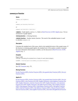 249
GPL Statement and Function Reference
summary.se Function
Syntax
summary.se(<algebra>)
or
summary.se(<binning function>)
or
summary.se(<statistic function>)
<algebra>. Graph algebra, such as x*y. Refer to Brief Overview of GPL Algebra on p. 3 for an
introduction to graph algebra.
<binning function>. A binning function.
<statistic function>. Another statistic function. The result of the embedded statistic is used
to calculate summary.se.
Description
Calculates the standard error of the mean, which is the standard deviation of the sample means. If
the function is evaluating graph algebra, the standard error of the analysis variable is returned.
For more information about analysis variables, see the discussion in Brief Overview of GPL
Algebra on p. 3.
Examples
Figure 2-323
Example: Calculating the standard error of salary for each jobcat category
ELEMENT: interval(position(summary.se(jobcat*salary)))
Statistic Functions
See GPL Functions on p. 59.
Binning Functions
bin.dot Function (GPL), bin.hex Function (GPL), bin.quantile.letter Function (GPL), bin.rect
Function (GPL)
Applies To
bin.dot Function (GPL), bin.hex Function (GPL), bin.quantile.letter Function (GPL), bin.rect
Function (GPL), color Function (For GPL Graphic Elements), color.brightness Function (For
GPL Graphic Elements), color.hue Function (For GPL Graphic Elements), color.saturation
Function (For GPL Graphic Elements), link.alpha Function (GPL), link.complete Function
(GPL), link.delaunay Function (GPL), link.distance Function (GPL), link.gabriel Function
(GPL), link.hull Function (GPL), link.inﬂuence Function (GPL), link.join Function (GPL),
link.mst Function (GPL), link.neighbor Function (GPL), link.relativeNeighborhood Function
 