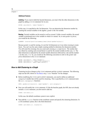 16
Chapter 1
Additional Features
Labeling. If you want to label the faceted dimension, you treat it like the other dimensions in the
graph by adding a GUIDE statement for its axis:
GUIDE: axis(dim(3), label("Gender"))
In this case, it is speciﬁed as the 3rd dimension. You can determine the dimension number by
counting the crossed variables in the algebra. gender is the 3rd variable.
Nesting. Faceted variables can be nested as well as crossed. Unlike crossed variables, the nested
variable is positioned next to the variable in which it is nested. So, to nest gender in jobcat,
you would do the following:
ELEMENT: interval(position(summary.mean(jobcat/gender*salary)))
Because gender is used for nesting, it is not the 3rd dimension as it was when crossing to create
facets. You can’t use the same simple counting method to determine the dimension number.
You still count the crossings, but you count each crossing as a single factor. The number that
you obtain by counting each crossed factor is used for the nested variable (in this case, 1). The
other dimension is indicated by the nested variable dimension followed by a dot and the number
1 (in this case, 1.1). So, you would use the following convention to refer to the gender and
jobcat dimensions in the GUIDE statement:
GUIDE: axis(dim(1), label("Gender"))
GUIDE: axis(dim(1.1), label("Job Category"))
GUIDE: axis(dim(2), label("Mean Salary"))
How to Add Clustering to a Graph
Clustering involves changes to the COORD statement and the ELEMENT statement. The following
steps use the GPL shown in The Basics on p. 1 as a “baseline” for the changes.
E Before modifying the COORD and ELEMENT statements, you need to deﬁne an additional
categorical variable that will be used for clustering. This is speciﬁed by a DATA statement (note
the unit.category() function):
DATA: gender=col(source(s), name("gender"), unit.category())
E Now you will modify the COORD statement. If, like the baseline graph, the GPL does not already
include a COORD statement, you ﬁrst need to add one:
COORD: rect(dim(1,2))
In this case, the default coordinate system is now explicit.
E Next add the cluster function to the coordinate system and specify the clustering dimension. In
a 2-D coordinate system, this is the third dimension:
COORD: rect(dim(1,2), cluster(3))
 
