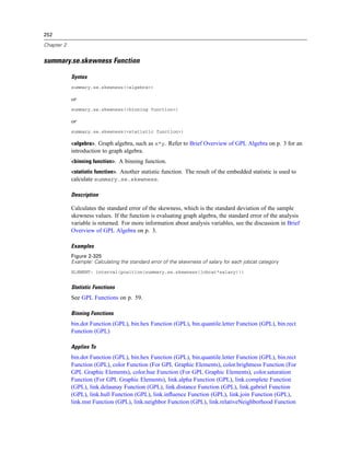 252
Chapter 2
summary.se.skewness Function
Syntax
summary.se.skewness(<algebra>)
or
summary.se.skewness(<binning function>)
or
summary.se.skewness(<statistic function>)
<algebra>. Graph algebra, such as x*y. Refer to Brief Overview of GPL Algebra on p. 3 for an
introduction to graph algebra.
<binning function>. A binning function.
<statistic function>. Another statistic function. The result of the embedded statistic is used to
calculate summary.se.skewness.
Description
Calculates the standard error of the skewness, which is the standard deviation of the sample
skewness values. If the function is evaluating graph algebra, the standard error of the analysis
variable is returned. For more information about analysis variables, see the discussion in Brief
Overview of GPL Algebra on p. 3.
Examples
Figure 2-325
Example: Calculating the standard error of the skewness of salary for each jobcat category
ELEMENT: interval(position(summary.se.skewness(jobcat*salary)))
Statistic Functions
See GPL Functions on p. 59.
Binning Functions
bin.dot Function (GPL), bin.hex Function (GPL), bin.quantile.letter Function (GPL), bin.rect
Function (GPL)
Applies To
bin.dot Function (GPL), bin.hex Function (GPL), bin.quantile.letter Function (GPL), bin.rect
Function (GPL), color Function (For GPL Graphic Elements), color.brightness Function (For
GPL Graphic Elements), color.hue Function (For GPL Graphic Elements), color.saturation
Function (For GPL Graphic Elements), link.alpha Function (GPL), link.complete Function
(GPL), link.delaunay Function (GPL), link.distance Function (GPL), link.gabriel Function
(GPL), link.hull Function (GPL), link.inﬂuence Function (GPL), link.join Function (GPL),
link.mst Function (GPL), link.neighbor Function (GPL), link.relativeNeighborhood Function
 