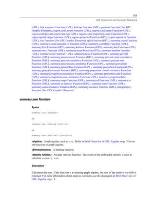 253
GPL Statement and Function Reference
(GPL), link.sequence Function (GPL), link.tsp Function (GPL), position Function (For GPL
Graphic Elements), region.conﬁ.count Function (GPL), region.conﬁ.mean Function (GPL),
region.conﬁ.percent.count Function (GPL), region.conﬁ.proportion.count Function (GPL),
region.spread.range Function (GPL), region.spread.sd Function (GPL), region.spread.se Function
(GPL), size Function (For GPL Graphic Elements), split Function (GPL), summary.count Function
(GPL), summary.count.cumulative Function (GPL), summary.countTrue Function (GPL),
summary.ﬁrst Function (GPL), summary.kurtosis Function (GPL), summary.last Function (GPL),
summary.max Function (GPL), summary.mean Function (GPL), summary.median Function
(GPL), summary.min Function (GPL), summary.mode Function (GPL), summary.percent
Function (GPL), summary.percent.count Function (GPL), summary.percent.count.cumulative
Function (GPL), summary.percent.cumulative Function (GPL), summary.percent.sum
Function (GPL), summary.percent.sum.cumulative Function (GPL), summary.percentile
Function (GPL), summary.percentTrue Function (GPL), summary.proportion Function (GPL),
summary.proportion.count Function (GPL), summary.proportion.count.cumulative Function
(GPL), summary.proportion.cumulative Function (GPL), summary.proportion.sum Function
(GPL), summary.proportion.sum.cumulative Function (GPL), summary.proportionTrue
Function (GPL), summary.range Function (GPL), summary.sd Function (GPL), summary.se
Function (GPL), summary.se.kurtosis Function (GPL), summary.sum Function (GPL),
summary.sum.cumulative Function (GPL), summary.variance Function (GPL), transparency
Function (For GPL Graphic Elements)
summary.sum Function
Syntax
summary.sum(<algebra>)
or
summary.sum(<binning function>)
or
summary.sum(<statistic function>)
<algebra>. Graph algebra, such as x*y. Refer to Brief Overview of GPL Algebra on p. 3 for an
introduction to graph algebra.
<binning function>. A binning function.
<statistic function>. Another statistic function. The result of the embedded statistic is used to
calculate summary.sum.
Description
Calculates the sum. If the function is evaluating graph algebra, the sum of the analysis variable is
returned. For more information about analysis variables, see the discussion in Brief Overview of
GPL Algebra on p. 3.
 