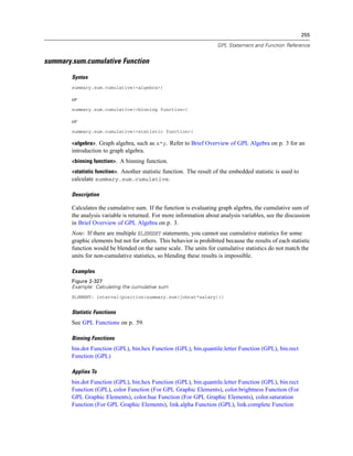 255
GPL Statement and Function Reference
summary.sum.cumulative Function
Syntax
summary.sum.cumulative(<algebra>)
or
summary.sum.cumulative(<binning function>)
or
summary.sum.cumulative(<statistic function>)
<algebra>. Graph algebra, such as x*y. Refer to Brief Overview of GPL Algebra on p. 3 for an
introduction to graph algebra.
<binning function>. A binning function.
<statistic function>. Another statistic function. The result of the embedded statistic is used to
calculate summary.sum.cumulative.
Description
Calculates the cumulative sum. If the function is evaluating graph algebra, the cumulative sum of
the analysis variable is returned. For more information about analysis variables, see the discussion
in Brief Overview of GPL Algebra on p. 3.
Note: If there are multiple ELEMENT statements, you cannot use cumulative statistics for some
graphic elements but not for others. This behavior is prohibited because the results of each statistic
function would be blended on the same scale. The units for cumulative statistics do not match the
units for non-cumulative statistics, so blending these results is impossible.
Examples
Figure 2-327
Example: Calculating the cumulative sum
ELEMENT: interval(position(summary.sum(jobcat*salary)))
Statistic Functions
See GPL Functions on p. 59.
Binning Functions
bin.dot Function (GPL), bin.hex Function (GPL), bin.quantile.letter Function (GPL), bin.rect
Function (GPL)
Applies To
bin.dot Function (GPL), bin.hex Function (GPL), bin.quantile.letter Function (GPL), bin.rect
Function (GPL), color Function (For GPL Graphic Elements), color.brightness Function (For
GPL Graphic Elements), color.hue Function (For GPL Graphic Elements), color.saturation
Function (For GPL Graphic Elements), link.alpha Function (GPL), link.complete Function
 