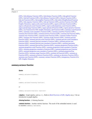 256
Chapter 2
(GPL), link.delaunay Function (GPL), link.distance Function (GPL), link.gabriel Function
(GPL), link.hull Function (GPL), link.inﬂuence Function (GPL), link.join Function (GPL),
link.mst Function (GPL), link.neighbor Function (GPL), link.relativeNeighborhood Function
(GPL), link.sequence Function (GPL), link.tsp Function (GPL), position Function (For GPL
Graphic Elements), region.conﬁ.count Function (GPL), region.conﬁ.mean Function (GPL),
region.conﬁ.percent.count Function (GPL), region.conﬁ.proportion.count Function (GPL),
region.spread.range Function (GPL), region.spread.sd Function (GPL), region.spread.se Function
(GPL), size Function (For GPL Graphic Elements), split Function (GPL), summary.count Function
(GPL), summary.count.cumulative Function (GPL), summary.countTrue Function (GPL),
summary.ﬁrst Function (GPL), summary.kurtosis Function (GPL), summary.last Function (GPL),
summary.max Function (GPL), summary.mean Function (GPL), summary.median Function
(GPL), summary.min Function (GPL), summary.mode Function (GPL), summary.percent
Function (GPL), summary.percent.count Function (GPL), summary.percent.count.cumulative
Function (GPL), summary.percent.cumulative Function (GPL), summary.percent.sum
Function (GPL), summary.percent.sum.cumulative Function (GPL), summary.percentile
Function (GPL), summary.percentTrue Function (GPL), summary.proportion Function (GPL),
summary.proportion.count Function (GPL), summary.proportion.count.cumulative Function
(GPL), summary.proportion.cumulative Function (GPL), summary.proportion.sum Function
(GPL), summary.proportion.sum.cumulative Function (GPL), summary.proportionTrue
Function (GPL), summary.range Function (GPL), summary.sd Function (GPL), summary.se
Function (GPL), summary.se.kurtosis Function (GPL), summary.se.skewness Function (GPL),
summary.sum Function (GPL), summary.variance Function (GPL), transparency Function (For
GPL Graphic Elements)
summary.variance Function
Syntax
summary.variance(<algebra>)
or
summary.variance(<binning function>)
or
summary.variance(<statistic function>)
<algebra>. Graph algebra, such as x*y. Refer to Brief Overview of GPL Algebra on p. 3 for an
introduction to graph algebra.
<binning function>. A binning function.
<statistic function>. Another statistic function. The result of the embedded statistic is used
to calculate summary.variance.
 