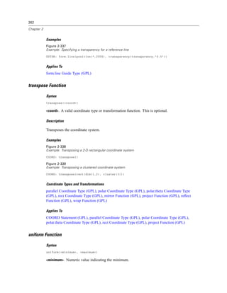 262
Chapter 2
Examples
Figure 2-337
Example: Specifying a transparency for a reference line
GUIDE: form.line(position(*,2000), transparency(transparency."0.5"))
Applies To
form.line Guide Type (GPL)
transpose Function
Syntax
transpose(<coord>)
<coord>. A valid coordinate type or transformation function. This is optional.
Description
Transposes the coordinate system.
Examples
Figure 2-338
Example: Transposing a 2-D rectangular coordinate system
COORD: transpose()
Figure 2-339
Example: Transposing a clustered coordinate system
COORD: transpose(rect(dim(1,2), cluster(3)))
Coordinate Types and Transformations
parallel Coordinate Type (GPL), polar Coordinate Type (GPL), polar.theta Coordinate Type
(GPL), rect Coordinate Type (GPL), mirror Function (GPL), project Function (GPL), reﬂect
Function (GPL), wrap Function (GPL)
Applies To
COORD Statement (GPL), parallel Coordinate Type (GPL), polar Coordinate Type (GPL),
polar.theta Coordinate Type (GPL), rect Coordinate Type (GPL), project Function (GPL)
uniform Function
Syntax
uniform(<minimum>, <maximum>)
<minimum>. Numeric value indicating the minimum.
 