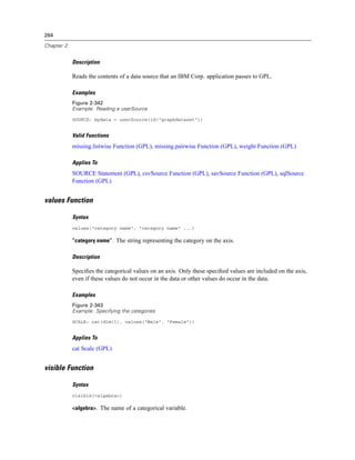 264
Chapter 2
Description
Reads the contents of a data source that an IBM Corp. application passes to GPL.
Examples
Figure 2-342
Example: Reading a userSource
SOURCE: mydata = userSource(id("graphdataset"))
Valid Functions
missing.listwise Function (GPL), missing.pairwise Function (GPL), weight Function (GPL)
Applies To
SOURCE Statement (GPL), csvSource Function (GPL), savSource Function (GPL), sqlSource
Function (GPL)
values Function
Syntax
values("category name", "category name" ...)
“category name”. The string representing the category on the axis.
Description
Speciﬁes the categorical values on an axis. Only these speciﬁed values are included on the axis,
even if these values do not occur in the data or other values do occur in the data.
Examples
Figure 2-343
Example: Specifying the categories
SCALE: cat(dim(1), values("Male", "Female"))
Applies To
cat Scale (GPL)
visible Function
Syntax
visible(<algebra>)
<algebra>. The name of a categorical variable.
 