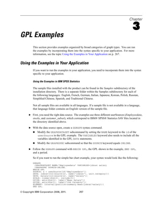 Chapter
3
GPL Examples
This section provides examples organized by broad categories of graph types. You can run
the examples by incorporating them into the syntax speciﬁc to your application. For more
information, see the topic Using the Examples in Your Application on p. 267.
Using the Examples in Your Application
If you want to run the examples in your application, you need to incorporate them into the syntax
speciﬁc to your application.
Using the Examples in IBM SPSS Statistics
The sample ﬁles installed with the product can be found in the Samples subdirectory of the
installation directory. There is a separate folder within the Samples subdirectory for each of
the following languages: English, French, German, Italian, Japanese, Korean, Polish, Russian,
Simpliﬁed Chinese, Spanish, and Traditional Chinese.
Not all sample ﬁles are available in all languages. If a sample ﬁle is not available in a language,
that language folder contains an English version of the sample ﬁle.
E First, you need the right data source. The examples use three different userSources (Employeedata,
stocks, and customer_subset), which correspond to IBM® SPSS® Statistics SAV ﬁles located in
the directory identiﬁed above.
E With the data source open, create a GGRAPH syntax command.
Modify the GRAPHDATASET subcommand by setting the NAME keyword to the id of the
userSource in the GPL example. The VARIABLES keyword also needs to include all the
variables identiﬁed in the GPL DATA statements.
Modify the GRAPHSPEC subcommand so that the SOURCE keyword equals INLINE.
E Follow the GGRAPH command with BEGIN GPL, the GPL shown in the example, END GPL,
and a period.
So if you want to run the simple bar chart example, your syntax would look like the following:
GGRAPH
/GRAPHDATASET NAME="Employeedata" VARIABLES=jobcat salary
/GRAPHSPEC SOURCE=INLINE.
BEGIN GPL
SOURCE: s = userSource(id("Employeedata"))
DATA: jobcat=col(source(s), name("jobcat"), unit.category())
DATA: salary=col(source(s), name("salary"))
SCALE: linear(dim(2), include(0))
GUIDE: axis(dim(2), label("Mean Salary"))
GUIDE: axis(dim(1), label("Job Category"))
ELEMENT: interval(position(summary.mean(jobcat*salary)))
END GPL.
© Copyright IBM Corporation 2008, 2011. 267
 