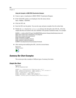 268
Chapter 3
Using the Examples in IBM SPSS Visualization Designer
E Create or open a visualization in IBM® SPSS® Visualization Designer.
E If the ViZml/GPL palette is not displayed, from the menus choose:
View > Palettes > ViZml/GPL
E Click the GPL tab.
E Enter the GPL into the palette. You can also copy and paste examples from the online help.
E Modify the file function for csvSource to reference the full path to the CSV ﬁle. All of the
sample data ﬁles are located in the data subfolder of the product installation folder. For example:
SOURCE: s = csvSource(file("C:/Program Files/IBM/SPSS/Visualization Designer/data/Employee data.csv"))
DATA: jobcat=col(source(s), name("jobcat"), unit.category())
DATA: salary=col(source(s), name("salary"))
SCALE: linear(dim(2), include(0))
GUIDE: axis(dim(2), label("Mean Salary"))
GUIDE: axis(dim(1), label("Job Category"))
ELEMENT: interval(position(summary.mean(jobcat*salary)))
E After entering and modifying the GPL, click the execute button.
Figure 3-1
Execute button
Summary Bar Chart Examples
This section provides examples of different types of summary bar charts.
Simple Bar Chart
Figure 3-2
GPL for simple bar chart
SOURCE: s = csvSource(file("Employee data.csv"))
DATA: jobcat=col(source(s), name("jobcat"), unit.category())
DATA: salary=col(source(s), name("salary"))
SCALE: linear(dim(2), include(0))
GUIDE: axis(dim(2), label("Mean Salary"))
GUIDE: axis(dim(1), label("Job Category"))
ELEMENT: interval(position(summary.mean(jobcat*salary)))
 