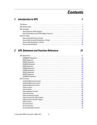 Contents
1 Introduction to GPL 1
The Basics . . . . . . . . . . . . . . . . . . . . . . . . . . . . . . . . . . . . . . . . . . . . . . . . . . . . . . . . . . . . . . . . . . 1
GPL Syntax Rules . . . . . . . . . . . . . . . . . . . . . . . . . . . . . . . . . . . . . . . . . . . . . . . . . . . . . . . . . . . . . 2
GPL Concepts. . . . . . . . . . . . . . . . . . . . . . . . . . . . . . . . . . . . . . . . . . . . . . . . . . . . . . . . . . . . . . . . 3
Brief Overview of GPL Algebra. . . . . . . . . . . . . . . . . . . . . . . . . . . . . . . . . . . . . . . . . . . . . . . . 3
How Coordinates and the GPL Algebra Interact . . . . . . . . . . . . . . . . . . . . . . . . . . . . . . . . . . . 6
Common Tasks . . . . . . . . . . . . . . . . . . . . . . . . . . . . . . . . . . . . . . . . . . . . . . . . . . . . . . . . . . . . . . . 13
How to Add Stacking to a Graph . . . . . . . . . . . . . . . . . . . . . . . . . . . . . . . . . . . . . . . . . . . . . . 13
How to Add Faceting (Paneling) to a Graph . . . . . . . . . . . . . . . . . . . . . . . . . . . . . . . . . . . . . . 15
How to Add Clustering to a Graph . . . . . . . . . . . . . . . . . . . . . . . . . . . . . . . . . . . . . . . . . . . . . 16
How to Use Aesthetics . . . . . . . . . . . . . . . . . . . . . . . . . . . . . . . . . . . . . . . . . . . . . . . . . . . . . 18
2 GPL Statement and Function Reference 21
GPL Statements . . . . . . . . . . . . . . . . . . . . . . . . . . . . . . . . . . . . . . . . . . . . . . . . . . . . . . . . . . . . . . 21
COMMENT Statement . . . . . . . . . . . . . . . . . . . . . . . . . . . . . . . . . . . . . . . . . . . . . . . . . . . . . . 22
PAGE Statement . . . . . . . . . . . . . . . . . . . . . . . . . . . . . . . . . . . . . . . . . . . . . . . . . . . . . . . . . . 22
GRAPH Statement . . . . . . . . . . . . . . . . . . . . . . . . . . . . . . . . . . . . . . . . . . . . . . . . . . . . . . . . . 23
SOURCE Statement . . . . . . . . . . . . . . . . . . . . . . . . . . . . . . . . . . . . . . . . . . . . . . . . . . . . . . . . 24
DATA Statement . . . . . . . . . . . . . . . . . . . . . . . . . . . . . . . . . . . . . . . . . . . . . . . . . . . . . . . . . . 24
TRANS Statement . . . . . . . . . . . . . . . . . . . . . . . . . . . . . . . . . . . . . . . . . . . . . . . . . . . . . . . . . 25
COORD Statement . . . . . . . . . . . . . . . . . . . . . . . . . . . . . . . . . . . . . . . . . . . . . . . . . . . . . . . . . 25
SCALE Statement. . . . . . . . . . . . . . . . . . . . . . . . . . . . . . . . . . . . . . . . . . . . . . . . . . . . . . . . . . 30
GUIDE Statement. . . . . . . . . . . . . . . . . . . . . . . . . . . . . . . . . . . . . . . . . . . . . . . . . . . . . . . . . . 41
ELEMENT Statement . . . . . . . . . . . . . . . . . . . . . . . . . . . . . . . . . . . . . . . . . . . . . . . . . . . . . . . 47
GPL Functions. . . . . . . . . . . . . . . . . . . . . . . . . . . . . . . . . . . . . . . . . . . . . . . . . . . . . . . . . . . . . . . . 59
aestheticMaximum Function . . . . . . . . . . . . . . . . . . . . . . . . . . . . . . . . . . . . . . . . . . . . . . . . . 61
aestheticMinimum Function. . . . . . . . . . . . . . . . . . . . . . . . . . . . . . . . . . . . . . . . . . . . . . . . . . 62
aestheticMissing Function. . . . . . . . . . . . . . . . . . . . . . . . . . . . . . . . . . . . . . . . . . . . . . . . . . . 63
alpha Function. . . . . . . . . . . . . . . . . . . . . . . . . . . . . . . . . . . . . . . . . . . . . . . . . . . . . . . . . . . . 64
base Function . . . . . . . . . . . . . . . . . . . . . . . . . . . . . . . . . . . . . . . . . . . . . . . . . . . . . . . . . . . . 64
base.aesthetic Function. . . . . . . . . . . . . . . . . . . . . . . . . . . . . . . . . . . . . . . . . . . . . . . . . . . . . 65
base.all Function . . . . . . . . . . . . . . . . . . . . . . . . . . . . . . . . . . . . . . . . . . . . . . . . . . . . . . . . . . 65
base.coordinate Function . . . . . . . . . . . . . . . . . . . . . . . . . . . . . . . . . . . . . . . . . . . . . . . . . . . 66
begin Function (For GPL Graphs) . . . . . . . . . . . . . . . . . . . . . . . . . . . . . . . . . . . . . . . . . . . . . . 67
begin Function (For GPL Pages) . . . . . . . . . . . . . . . . . . . . . . . . . . . . . . . . . . . . . . . . . . . . . . . 68
beta Function. . . . . . . . . . . . . . . . . . . . . . . . . . . . . . . . . . . . . . . . . . . . . . . . . . . . . . . . . . . . . 68
bin.dot Function. . . . . . . . . . . . . . . . . . . . . . . . . . . . . . . . . . . . . . . . . . . . . . . . . . . . . . . . . . . 69
bin.hex Function . . . . . . . . . . . . . . . . . . . . . . . . . . . . . . . . . . . . . . . . . . . . . . . . . . . . . . . . . . 70
bin.quantile.letter Function . . . . . . . . . . . . . . . . . . . . . . . . . . . . . . . . . . . . . . . . . . . . . . . . . . 72
© Copyright IBM Corporation 2008, 2011. iii
 