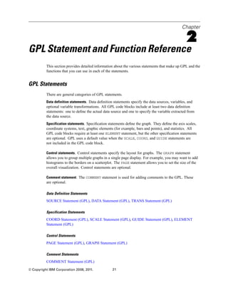 Chapter
2
GPL Statement and Function Reference
This section provides detailed information about the various statements that make up GPL and the
functions that you can use in each of the statements.
GPL Statements
There are general categories of GPL statements.
Data definition statements. Data deﬁnition statements specify the data sources, variables, and
optional variable transformations. All GPL code blocks include at least two data deﬁnition
statements: one to deﬁne the actual data source and one to specify the variable extracted from
the data source.
Specification statements. Speciﬁcation statements deﬁne the graph. They deﬁne the axis scales,
coordinate systems, text, graphic elements (for example, bars and points), and statistics. All
GPL code blocks require at least one ELEMENT statement, but the other speciﬁcation statements
are optional. GPL uses a default value when the SCALE, COORD, and GUIDE statements are
not included in the GPL code block.
Control statements. Control statements specify the layout for graphs. The GRAPH statement
allows you to group multiple graphs in a single page display. For example, you may want to add
histograms to the borders on a scatterplot. The PAGE statement allows you to set the size of the
overall visualization. Control statements are optional.
Comment statement. The COMMENT statement is used for adding comments to the GPL. These
are optional.
Data Definition Statements
SOURCE Statement (GPL), DATA Statement (GPL), TRANS Statement (GPL)
Specification Statements
COORD Statement (GPL), SCALE Statement (GPL), GUIDE Statement (GPL), ELEMENT
Statement (GPL)
Control Statements
PAGE Statement (GPL), GRAPH Statement (GPL)
Comment Statements
COMMENT Statement (GPL)
© Copyright IBM Corporation 2008, 2011. 21
 