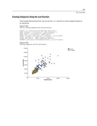 341
GPL Examples
Creating Categories Using the eval Function
This example demonstrates how you can use the eval function to create categories based on
an expression.
Figure 3-154
GPL for creating categories with the eval function
SOURCE: s = csvSource(file("Employee data.csv"))
DATA: salbegin = col(source(s), name("salbegin"))
DATA: salary = col(source(s), name("salary"))
DATA: educ = col(source(s), name("educ"))
TRANS: college = eval(educ>12 ? "College" : "No College")
GUIDE: axis(dim(2), label("Current Salary"))
GUIDE: axis(dim(1), label("Beginning Salary"))
ELEMENT: point(position(salbegin*salary), color(college))
Figure 3-155
Creating categories with the eval function
 