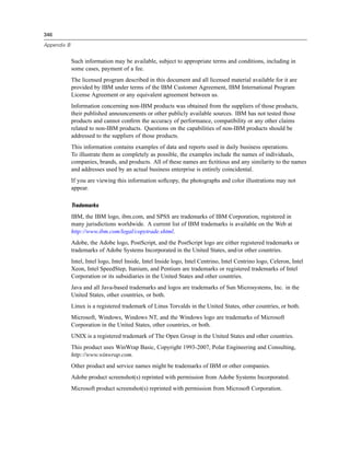 346
Appendix B
Such information may be available, subject to appropriate terms and conditions, including in
some cases, payment of a fee.
The licensed program described in this document and all licensed material available for it are
provided by IBM under terms of the IBM Customer Agreement, IBM International Program
License Agreement or any equivalent agreement between us.
Information concerning non-IBM products was obtained from the suppliers of those products,
their published announcements or other publicly available sources. IBM has not tested those
products and cannot conﬁrm the accuracy of performance, compatibility or any other claims
related to non-IBM products. Questions on the capabilities of non-IBM products should be
addressed to the suppliers of those products.
This information contains examples of data and reports used in daily business operations.
To illustrate them as completely as possible, the examples include the names of individuals,
companies, brands, and products. All of these names are ﬁctitious and any similarity to the names
and addresses used by an actual business enterprise is entirely coincidental.
If you are viewing this information softcopy, the photographs and color illustrations may not
appear.
Trademarks
IBM, the IBM logo, ibm.com, and SPSS are trademarks of IBM Corporation, registered in
many jurisdictions worldwide. A current list of IBM trademarks is available on the Web at
http://www.ibm.com/legal/copytrade.shtml.
Adobe, the Adobe logo, PostScript, and the PostScript logo are either registered trademarks or
trademarks of Adobe Systems Incorporated in the United States, and/or other countries.
Intel, Intel logo, Intel Inside, Intel Inside logo, Intel Centrino, Intel Centrino logo, Celeron, Intel
Xeon, Intel SpeedStep, Itanium, and Pentium are trademarks or registered trademarks of Intel
Corporation or its subsidiaries in the United States and other countries.
Java and all Java-based trademarks and logos are trademarks of Sun Microsystems, Inc. in the
United States, other countries, or both.
Linux is a registered trademark of Linus Torvalds in the United States, other countries, or both.
Microsoft, Windows, Windows NT, and the Windows logo are trademarks of Microsoft
Corporation in the United States, other countries, or both.
UNIX is a registered trademark of The Open Group in the United States and other countries.
This product uses WinWrap Basic, Copyright 1993-2007, Polar Engineering and Consulting,
http://www.winwrap.com.
Other product and service names might be trademarks of IBM or other companies.
Adobe product screenshot(s) reprinted with permission from Adobe Systems Incorporated.
Microsoft product screenshot(s) reprinted with permission from Microsoft Corporation.
 