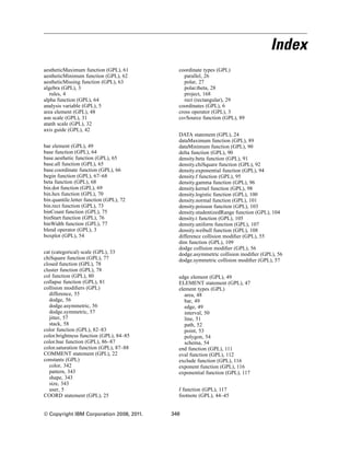 Index
aestheticMaximum function (GPL), 61
aestheticMinimum function (GPL), 62
aestheticMissing function (GPL), 63
algebra (GPL), 3
rules, 4
alpha function (GPL), 64
analysis variable (GPL), 5
area element (GPL), 48
asn scale (GPL), 31
atanh scale (GPL), 32
axis guide (GPL), 42
bar element (GPL), 49
base function (GPL), 64
base.aesthetic function (GPL), 65
base.all function (GPL), 65
base.coordinate function (GPL), 66
begin function (GPL), 67–68
beta function (GPL), 68
bin.dot function (GPL), 69
bin.hex function (GPL), 70
bin.quantile.letter function (GPL), 72
bin.rect function (GPL), 73
binCount function (GPL), 75
binStart function (GPL), 76
binWidth function (GPL), 77
blend operator (GPL), 3
boxplot (GPL), 54
cat (categorical) scale (GPL), 33
chiSquare function (GPL), 77
closed function (GPL), 78
cluster function (GPL), 78
col function (GPL), 80
collapse function (GPL), 81
collision modiﬁers (GPL)
difference, 55
dodge, 56
dodge.asymmetric, 56
dodge.symmetric, 57
jitter, 57
stack, 58
color function (GPL), 82–83
color.brightness function (GPL), 84–85
color.hue function (GPL), 86–87
color.saturation function (GPL), 87–88
COMMENT statement (GPL), 22
constants (GPL)
color, 342
pattern, 343
shape, 343
size, 343
user, 5
COORD statement (GPL), 25
coordinate types (GPL)
parallel, 26
polar, 27
polar.theta, 28
project, 168
rect (rectangular), 29
coordinates (GPL), 6
cross operator (GPL), 3
csvSource function (GPL), 89
DATA statement (GPL), 24
dataMaximum function (GPL), 89
dataMinimum function (GPL), 90
delta function (GPL), 90
density.beta function (GPL), 91
density.chiSquare function (GPL), 92
density.exponential function (GPL), 94
density.f function (GPL), 95
density.gamma function (GPL), 96
density.kernel function (GPL), 98
density.logistic function (GPL), 100
density.normal function (GPL), 101
density.poisson function (GPL), 103
density.studentizedRange function (GPL), 104
density.t function (GPL), 105
density.uniform function (GPL), 107
density.weibull function (GPL), 108
difference collision modiﬁer (GPL), 55
dim function (GPL), 109
dodge collision modiﬁer (GPL), 56
dodge.asymmetric collision modiﬁer (GPL), 56
dodge.symmetric collision modiﬁer (GPL), 57
edge element (GPL), 49
ELEMENT statement (GPL), 47
element types (GPL)
area, 48
bar, 49
edge, 49
interval, 50
line, 51
path, 52
point, 53
polygon, 54
schema, 54
end function (GPL), 111
eval function (GPL), 112
exclude function (GPL), 116
exponent function (GPL), 116
exponential function (GPL), 117
f function (GPL), 117
footnote (GPL), 44–45
© Copyright IBM Corporation 2008, 2011. 348
 