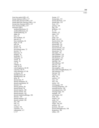 349
Index
form.line guide (GPL), 43
format function (GPL), 117
format.date function (GPL), 118
format.dateTime function (GPL), 119
format.time function (GPL), 119
from function (GPL), 119
functions (GPL)
aestheticMaximum, 61
aestheticMinimum, 62
aestheticMissing, 63
alpha, 64
base, 64
base.aesthetic, 65
base.all, 65
base.coordinate, 66
begin, 67–68
beta, 68
bin.dot, 69
bin.hex, 70
bin.quantile.letter, 72
bin.rect, 73
binCount, 75
binStart, 76
binWidth, 77
chiSquare, 77
closed, 78
cluster, 78
col, 80
collapse, 81
color, 82–83
color.brightness, 84–85
color.hue, 86–87
color.saturation, 87–88
csvSource, 89
dataMaximum, 89
dataMinimum, 90
delta, 90
density.beta, 91
density.chiSquare, 92
density.exponential, 94
density.f, 95
density.gamma, 96
density.kernel, 98
density.logistic, 100
density.normal, 101
density.poisson, 103
density.studentizedRange, 104
density.t, 105
density.uniform, 107
density.weibull, 108
dim, 109
end, 111
eval, 112
exclude, 116
exponent, 116
exponential, 117
f, 117
format, 117
format.date, 118
format.dateTime, 119
format.time, 119
from, 119
gamma, 120
gap, 120
gridlines, 121
in, 121
include, 122
index, 123
iter, 123
jump, 124
label, 124–125
layout.circle, 126
layout.dag, 127
layout.data, 129
layout.grid, 130
layout.network, 132
layout.random, 133
layout.tree, 135
link.alpha, 136
link.complete, 138
link.delaunay, 139
link.distance, 141
link.gabriel, 142
link.hull, 144
link.inﬂuence, 145
link.join, 147
link.mst, 148
link.neighbor, 150
link.relativeNeighborhood, 151
link.sequence, 153
link.tsp, 154
logistic, 156
map, 156
marron, 157
max, 157
min, 158
mirror, 158
missing.gap, 159
missing.interpolate, 159
missing.listwise, 160
missing.pairwise, 160
missing.wings, 161
multiple, 161
noConstant, 162
node, 162
normal, 163
notIn, 163
opposite, 164
origin, 164–165
poisson, 165
position, 166–167
preserveStraightLines, 168
proportion, 169
reﬂect, 169
 