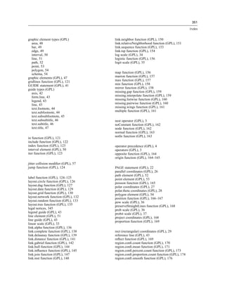 351
Index
graphic element types (GPL)
area, 48
bar, 49
edge, 49
interval, 50
line, 51
path, 52
point, 53
polygon, 54
schema, 54
graphic elements (GPL), 47
gridlines function (GPL), 121
GUIDE statement (GPL), 41
guide types (GPL)
axis, 42
form.line, 43
legend, 43
line, 43
text.footnote, 44
text.subfootnote, 44
text.subsubfootnote, 45
text.subsubtitle, 46
text.subtitle, 46
text.title, 47
in function (GPL), 121
include function (GPL), 122
index function (GPL), 123
interval element (GPL), 50
iter function (GPL), 123
jitter collision modiﬁer (GPL), 57
jump function (GPL), 124
label function (GPL), 124–125
layout.circle function (GPL), 126
layout.dag function (GPL), 127
layout.data function (GPL), 129
layout.grid function (GPL), 130
layout.network function (GPL), 132
layout.random function (GPL), 133
layout.tree function (GPL), 135
legal notices, 345
legend guide (GPL), 43
line element (GPL), 51
line guide (GPL), 43
linear scale (GPL), 33
link.alpha function (GPL), 136
link.complete function (GPL), 138
link.delaunay function (GPL), 139
link.distance function (GPL), 141
link.gabriel function (GPL), 142
link.hull function (GPL), 144
link.inﬂuence function (GPL), 145
link.join function (GPL), 147
link.mst function (GPL), 148
link.neighbor function (GPL), 150
link.relativeNeighborhood function (GPL), 151
link.sequence function (GPL), 153
link.tsp function (GPL), 154
log scale (GPL), 34
logistic function (GPL), 156
logit scale (GPL), 35
map function (GPL), 156
marron function (GPL), 157
max function (GPL), 157
min function (GPL), 158
mirror function (GPL), 158
missing.gap function (GPL), 159
missing.interpolate function (GPL), 159
missing.listwise function (GPL), 160
missing.pairwise function (GPL), 160
missing.wings function (GPL), 161
multiple function (GPL), 161
nest operator (GPL), 3
noConstant function (GPL), 162
node function (GPL), 162
normal function (GPL), 163
notIn function (GPL), 163
operator precedence (GPL), 4
operators (GPL), 3
opposite function (GPL), 164
origin function (GPL), 164–165
PAGE statement (GPL), 22
parallel coordinates (GPL), 26
path element (GPL), 52
point element (GPL), 53
poisson function (GPL), 165
polar coordinates (GPL), 27
polar.theta coordinates (GPL), 28
polygon element (GPL), 54
position function (GPL), 166–167
pow scale (GPL), 36
preserveStraightLines function (GPL), 168
prob scale (GPL), 36
probit scale (GPL), 37
project coordinates (GPL), 168
proportion function (GPL), 169
rect (rectangular) coordinates (GPL), 29
reference line (GPL), 43
reﬂect function (GPL), 169
region.conﬁ.count function (GPL), 170
region.conﬁ.mean function (GPL), 171
region.conﬁ.percent.count function (GPL), 173
region.conﬁ.proportion.count function (GPL), 174
region.conﬁ.smooth function (GPL), 176
 