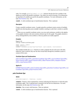 27
GPL Statement and Function Reference
order. For example, parallel(dim(1,2,3,4)) indicates that the ﬁrst four variables in the
algebra are used for the parallel coordinates. Any others are used for faceting. If no dimensions
are speciﬁed, all variables are used for the parallel coordinates. For more information, see the
topic dim Function on p. 109.
<coord>. A valid coordinate type or transformation function. This is optional.
Description
Creates a parallel coordinate system. A graph using this coordinate system consists of multiple,
parallel axes showing data across multiple variables, resulting in a plot that is similar to a proﬁle
plot.
When you use a parallel coordinate system, you cross each continuous variable in the algebra.
A line graphic element is the most common element type for this graph. The graphic element is
always distinguished by some aesthetic so that any patterns are readily apparent.
Examples
Figure 2-14
Example: Parallel coordinates graph
TRANS: caseid = index()
COORD: parallel()
ELEMENT: line(position(var1*var2*var3*var4), split(caseid), color(catvar1))
The example includes the split function to create a separate line for each case in the data.
Otherwise, there would be only one line that crossed back through the coordinate system to
connect all the cases.
Coordinate Types and Transformations
polar Coordinate Type (GPL), polar.theta Coordinate Type (GPL), rect Coordinate Type (GPL),
mirror Function (GPL), project Function (GPL), reﬂect Function (GPL), transpose Function
(GPL), wrap Function (GPL)
Applies To
COORD Statement (GPL), polar Coordinate Type (GPL), polar.theta Coordinate Type (GPL), rect
Coordinate Type (GPL), project Function (GPL)
polar Coordinate Type
Syntax
polar(dim(<numeric>), <function>, <coord>)
<numeric>. Numeric values (separated by commas) indicating the dimensions to which the polar
coordinates apply. This is optional and is assumed to be the ﬁrst two dimensions. For more
information, see the topic dim Function on p. 109.
<function>. One or more valid functions. These are optional.
<coord>. A valid coordinate type or transformation function. This is optional.
 