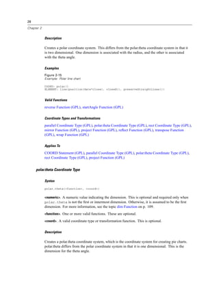 28
Chapter 2
Description
Creates a polar coordinate system. This differs from the polar.theta coordinate system in that it
is two dimensional. One dimension is associated with the radius, and the other is associated
with the theta angle.
Examples
Figure 2-15
Example: Polar line chart
COORD: polar()
ELEMENT: line(position(date*close), closed(), preserveStraightLines())
Valid Functions
reverse Function (GPL), startAngle Function (GPL)
Coordinate Types and Transformations
parallel Coordinate Type (GPL), polar.theta Coordinate Type (GPL), rect Coordinate Type (GPL),
mirror Function (GPL), project Function (GPL), reﬂect Function (GPL), transpose Function
(GPL), wrap Function (GPL)
Applies To
COORD Statement (GPL), parallel Coordinate Type (GPL), polar.theta Coordinate Type (GPL),
rect Coordinate Type (GPL), project Function (GPL)
polar.theta Coordinate Type
Syntax
polar.theta(<function>, <coord>)
<numeric>. A numeric value indicating the dimension. This is optional and required only when
polar.theta is not the ﬁrst or innermost dimension. Otherwise, it is assumed to be the ﬁrst
dimension. For more information, see the topic dim Function on p. 109.
<function>. One or more valid functions. These are optional.
<coord>. A valid coordinate type or transformation function. This is optional.
Description
Creates a polar.theta coordinate system, which is the coordinate system for creating pie charts.
polar.theta differs from the polar coordinate system in that it is one dimensional. This is the
dimension for the theta angle.
 