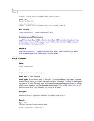 30
Chapter 2
ELEMENT: interval(position(summary.mean(jobcat*salary)))
Figure 2-18
Example: 3-D bar chart
COORD: rect(dim(1,2,3))
ELEMENT: interval(position(summary.mean(jobcat*gender*salary)))
Valid Functions
cluster Function (GPL), sameRatio Function (GPL)
Coordinate Types and Transformations
parallel Coordinate Type (GPL), polar Coordinate Type (GPL), polar.theta Coordinate Type
(GPL), mirror Function (GPL), project Function (GPL), reﬂect Function (GPL), transpose
Function (GPL), wrap Function (GPL)
Applies To
COORD Statement (GPL), parallel Coordinate Type (GPL), polar Coordinate Type (GPL),
polar.theta Coordinate Type (GPL), project Function (GPL)
SCALE Statement
Syntax
SCALE: <scale type>
or
SCALE: <scale name> = <scale type>
<scale type>. A valid scale type.
<scale name>. A user-deﬁned name for the scale. This is required only when you are creating a
graph with dual scales. An example is a graph that shows the mean of a variable on one axis and
the count on the other. The scale name is referenced by an axis and a graphic element to indicate
which scale is associated with the axis and graphic element. Refer to GPL Syntax Rules on p. 2
for information about which characters you can use in the name.
Description
Deﬁnes the scale for a particular dimension or aesthetic (such as color).
Examples
Figure 2-19
Example: Specifying a linear dimension scale
SCALE: linear(dim(2), max(50000))
 