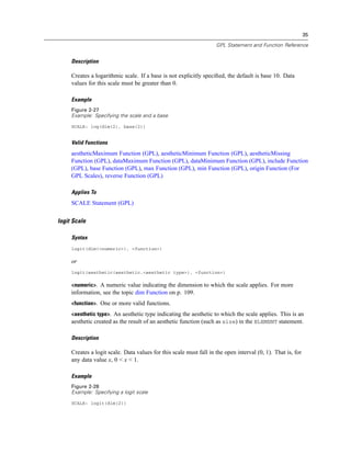 35
GPL Statement and Function Reference
Description
Creates a logarithmic scale. If a base is not explicitly speciﬁed, the default is base 10. Data
values for this scale must be greater than 0.
Example
Figure 2-27
Example: Specifying the scale and a base
SCALE: log(dim(2), base(2))
Valid Functions
aestheticMaximum Function (GPL), aestheticMinimum Function (GPL), aestheticMissing
Function (GPL), dataMaximum Function (GPL), dataMinimum Function (GPL), include Function
(GPL), base Function (GPL), max Function (GPL), min Function (GPL), origin Function (For
GPL Scales), reverse Function (GPL)
Applies To
SCALE Statement (GPL)
logit Scale
Syntax
logit(dim(<numeric>), <function>)
or
logit(aesthetic(aesthetic.<aesthetic type>), <function>)
<numeric>. A numeric value indicating the dimension to which the scale applies. For more
information, see the topic dim Function on p. 109.
<function>. One or more valid functions.
<aesthetic type>. An aesthetic type indicating the aesthetic to which the scale applies. This is an
aesthetic created as the result of an aesthetic function (such as size) in the ELEMENT statement.
Description
Creates a logit scale. Data values for this scale must fall in the open interval (0, 1). That is, for
any data value x, 0 < x < 1.
Example
Figure 2-28
Example: Specifying a logit scale
SCALE: logit(dim(2))
 
