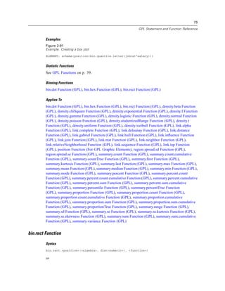 73
GPL Statement and Function Reference
Examples
Figure 2-91
Example: Creating a box plot
ELEMENT: schema(position(bin.quantile.letter(jobcat*salary)))
Statistic Functions
See GPL Functions on p. 59.
Binning Functions
bin.dot Function (GPL), bin.hex Function (GPL), bin.rect Function (GPL)
Applies To
bin.dot Function (GPL), bin.hex Function (GPL), bin.rect Function (GPL), density.beta Function
(GPL), density.chiSquare Function (GPL), density.exponential Function (GPL), density.f Function
(GPL), density.gamma Function (GPL), density.logistic Function (GPL), density.normal Function
(GPL), density.poisson Function (GPL), density.studentizedRange Function (GPL), density.t
Function (GPL), density.uniform Function (GPL), density.weibull Function (GPL), link.alpha
Function (GPL), link.complete Function (GPL), link.delaunay Function (GPL), link.distance
Function (GPL), link.gabriel Function (GPL), link.hull Function (GPL), link.inﬂuence Function
(GPL), link.join Function (GPL), link.mst Function (GPL), link.neighbor Function (GPL),
link.relativeNeighborhood Function (GPL), link.sequence Function (GPL), link.tsp Function
(GPL), position Function (For GPL Graphic Elements), region.spread.sd Function (GPL),
region.spread.se Function (GPL), summary.count Function (GPL), summary.count.cumulative
Function (GPL), summary.countTrue Function (GPL), summary.ﬁrst Function (GPL),
summary.kurtosis Function (GPL), summary.last Function (GPL), summary.max Function (GPL),
summary.mean Function (GPL), summary.median Function (GPL), summary.min Function (GPL),
summary.mode Function (GPL), summary.percent Function (GPL), summary.percent.count
Function (GPL), summary.percent.count.cumulative Function (GPL), summary.percent.cumulative
Function (GPL), summary.percent.sum Function (GPL), summary.percent.sum.cumulative
Function (GPL), summary.percentile Function (GPL), summary.percentTrue Function
(GPL), summary.proportion Function (GPL), summary.proportion.count Function (GPL),
summary.proportion.count.cumulative Function (GPL), summary.proportion.cumulative
Function (GPL), summary.proportion.sum Function (GPL), summary.proportion.sum.cumulative
Function (GPL), summary.proportionTrue Function (GPL), summary.range Function (GPL),
summary.sd Function (GPL), summary.se Function (GPL), summary.se.kurtosis Function (GPL),
summary.se.skewness Function (GPL), summary.sum Function (GPL), summary.sum.cumulative
Function (GPL), summary.variance Function (GPL)
bin.rect Function
Syntax
bin.rect.<position>(<algebra>, dim(<numeric>), <function>)
or
 