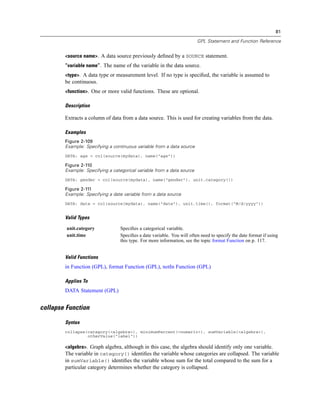 81
GPL Statement and Function Reference
<source name>. A data source previously deﬁned by a SOURCE statement.
“variable name”. The name of the variable in the data source.
<type>. A data type or measurement level. If no type is speciﬁed, the variable is assumed to
be continuous.
<function>. One or more valid functions. These are optional.
Description
Extracts a column of data from a data source. This is used for creating variables from the data.
Examples
Figure 2-109
Example: Specifying a continuous variable from a data source
DATA: age = col(source(mydata), name("age"))
Figure 2-110
Example: Specifying a categorical variable from a data source
DATA: gender = col(source(mydata), name("gender"), unit.category())
Figure 2-111
Example: Specifying a date variable from a data source
DATA: date = col(source(mydata), name("date"), unit.time(), format("M/d/yyyy"))
Valid Types
unit.category Speciﬁes a categorical variable.
unit.time Speciﬁes a date variable. You will often need to specify the date format if using
this type. For more information, see the topic format Function on p. 117.
Valid Functions
in Function (GPL), format Function (GPL), notIn Function (GPL)
Applies To
DATA Statement (GPL)
collapse Function
Syntax
collapse(category(<algebra>), minimumPercent(<numeric>), sumVariable(<algebra>),
otherValue("label"))
<algebra>. Graph algebra, although in this case, the algebra should identify only one variable.
The variable in category() identiﬁes the variable whose categories are collapsed. The variable
in sumVariable() identiﬁes the variable whose sum for the total compared to the sum for a
particular category determines whether the category is collapsed.
 