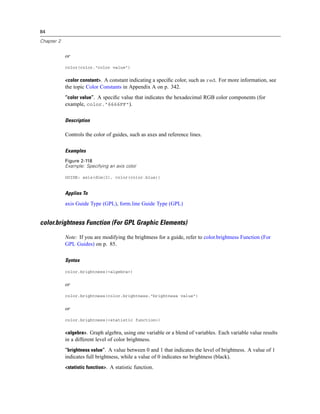 84
Chapter 2
or
color(color."color value")
<color constant>. A constant indicating a speciﬁc color, such as red. For more information, see
the topic Color Constants in Appendix A on p. 342.
“color value”. A speciﬁc value that indicates the hexadecimal RGB color components (for
example, color."6666FF").
Description
Controls the color of guides, such as axes and reference lines.
Examples
Figure 2-118
Example: Specifying an axis color
GUIDE: axis(dim(2), color(color.blue))
Applies To
axis Guide Type (GPL), form.line Guide Type (GPL)
color.brightness Function (For GPL Graphic Elements)
Note: If you are modifying the brightness for a guide, refer to color.brightness Function (For
GPL Guides) on p. 85.
Syntax
color.brightness(<algebra>)
or
color.brightness(color.brightness."brightness value")
or
color.brightness(<statistic function>)
<algebra>. Graph algebra, using one variable or a blend of variables. Each variable value results
in a different level of color brightness.
“brightness value”. A value between 0 and 1 that indicates the level of brightness. A value of 1
indicates full brightness, while a value of 0 indicates no brightness (black).
<statistic function>. A statistic function.
 