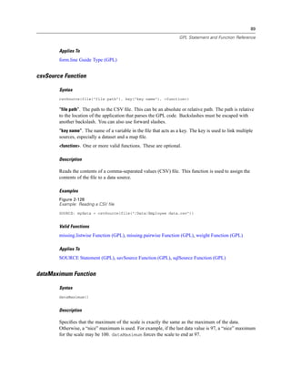 89
GPL Statement and Function Reference
Applies To
form.line Guide Type (GPL)
csvSource Function
Syntax
csvSource(file("file path"), key("key name"), <function>)
“file path”. The path to the CSV ﬁle. This can be an absolute or relative path. The path is relative
to the location of the application that parses the GPL code. Backslashes must be escaped with
another backslash. You can also use forward slashes.
“key name”. The name of a variable in the ﬁle that acts as a key. The key is used to link multiple
sources, especially a dataset and a map ﬁle.
<function>. One or more valid functions. These are optional.
Description
Reads the contents of a comma-separated values (CSV) ﬁle. This function is used to assign the
contents of the ﬁle to a data source.
Examples
Figure 2-128
Example: Reading a CSV file
SOURCE: mydata = csvSource(file("/Data/Employee data.csv"))
Valid Functions
missing.listwise Function (GPL), missing.pairwise Function (GPL), weight Function (GPL)
Applies To
SOURCE Statement (GPL), savSource Function (GPL), sqlSource Function (GPL)
dataMaximum Function
Syntax
dataMaximum()
Description
Speciﬁes that the maximum of the scale is exactly the same as the maximum of the data.
Otherwise, a “nice” maximum is used. For example, if the last data value is 97, a “nice” maximum
for the scale may be 100. dataMaximum forces the scale to end at 97.
 