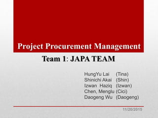 Project Procurement Management
HungYu Lai (Tina)
Shinichi Akai (Shin)
Izwan Haziq (Izwan)
Chen, Menglu (Cici)
Daogeng Wu (Daogeng)
11/20/2015
Team 1: JAPA TEAM
 