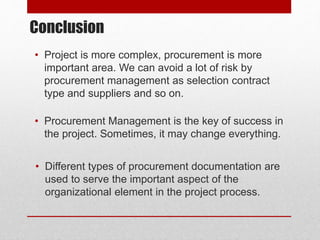 Conclusion
• Project is more complex, procurement is more
important area. We can avoid a lot of risk by
procurement management as selection contract
type and suppliers and so on.
• Procurement Management is the key of success in
the project. Sometimes, it may change everything.
• Different types of procurement documentation are
used to serve the important aspect of the
organizational element in the project process.
 