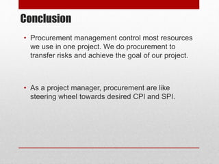 Conclusion
• Procurement management control most resources
we use in one project. We do procurement to
transfer risks and achieve the goal of our project.
• As a project manager, procurement are like
steering wheel towards desired CPI and SPI.
 