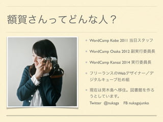 額賀さんってどんな人？
WordCamp Kobe 2011 当日スタッフ	

WordCamp Osaka 2012 副実行委員長	

WordCamp Kansai 2014 実行委員長	

フリーランスのWebデザイナー／デ
ジタルキューブ社め組	

現在は男木島へ移住。図書館を作ろ
うとしています。 
Twitter @nukaga FB nukagajunko
 